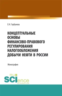 Концептуальные основы финансово-правового регулирования налогообложения добычи нефти в России. (Аспирантура, Бакалавриат, Магистратура). Монография., Елена Горбунова