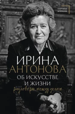 Об искусстве и жизни. Разговоры между делом Ирина Антонова