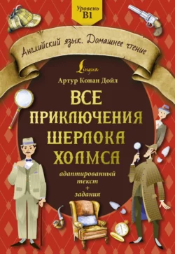 Все приключения Шерлока Холмса. Адаптированный текст + задания. Уровень B1 Артур Конан Дойл