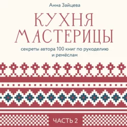 Кухня мастерицы: секреты автора 100 книг по рукоделию и ремёслам. Часть 2, Анна Зайцева