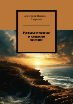 Размышление о смысле жизни Александр Пашков – Антропов