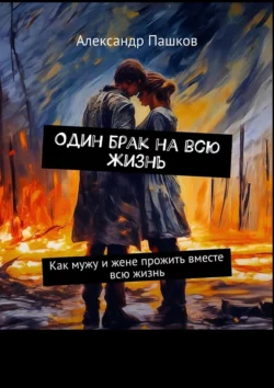 Один брак на всю жизнь. Как мужу и жене прожить вместе всю жизнь Александр Пашков