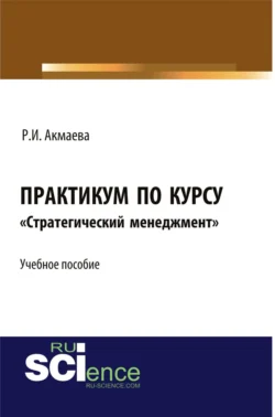 Практикум по курсу Стратегический менеджмент . (Аспирантура  Бакалавриат  Магистратура). Монография. Раися Акмаева