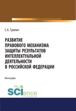 Развитие правового механизма защиты результатов интеллектуальной деятельности в Российской Федерации. (Аспирантура, Бакалавриат, Магистратура). Монография., Сергей Грипич