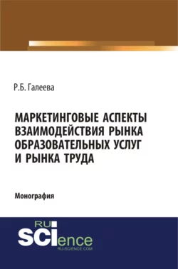 Маркетинговые аспекты взаимодействия рынка образовательных услуг и рынка труда. (Аспирантура, Бакалавриат, Магистратура, Специалитет). Монография., Раиля Галеева