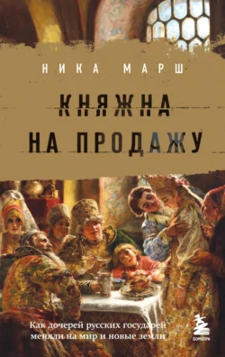 Княжна на продажу. Как дочерей русских государей меняли на мир и новые земли, Ника Марш