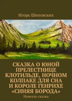 Сказка о юной прелестнице Клотильде, ночном колпаке для сна и короле Генрихе «синяя борода». Новелла-сказка, Игорь Шиповских