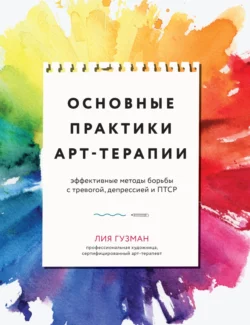 Основные практики арт-терапии. Эффективные методы борьбы с тревогой, депрессией и ПТСР, Лия Гузман