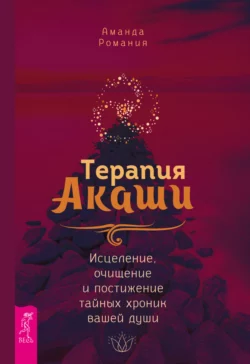 Терапия Акаши: исцеление, очищение и постижение тайных хроник вашей души, Аманда Романия