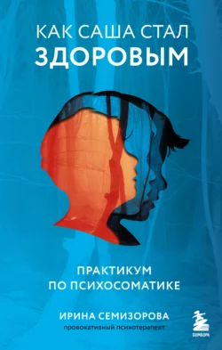 Как Саша стал здоровым. Практикум по психосоматике Ирина Семизорова