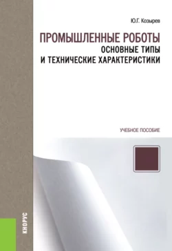 Промышленные роботы: основные типы и технические характеристики. (Бакалавриат, Магистратура, Специалитет). Учебное пособие., Юрий Козырев