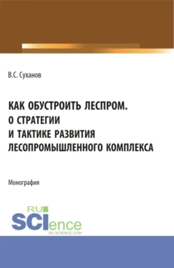 Как обустроить леспром. О стратегии и тактике развития лесопромышленного комплекса. (Аспирантура  Бакалавриат  Магистратура). Монография. Валерий Суханов