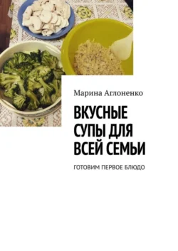 Вкусные супы для всей семьи. Готовим первое блюдо, Марина Аглоненко