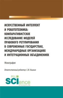 Искусственный интеллект и робототехника: компаративистское исследование моделей правового регулирования в современных государствах  международных организациях и интеграционных объединениях. (Аспирантура  Бакалавриат  Магистратура). Монография. Сергей Кашкин и Алексей Алтухов