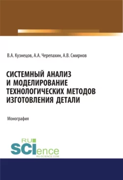 Системный анализ и моделирование технологических методов изготовления детали. (Аспирантура, Бакалавриат). Монография., Александр Черепахин