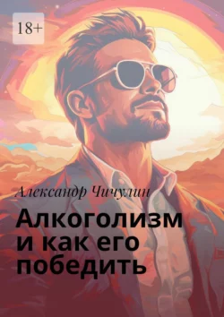 Алкоголизм и как его победить. Здравствуй, трезвая жизнь: Уникальное руководство для преодоления алкогольной зависимости!, Александр Чичулин