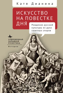 Искусство на повестке дня. Рождение русской культуры из духа газетных споров Катя Дианина