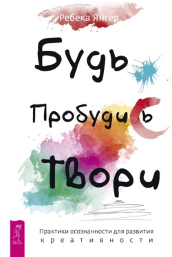 Будь. Пробудись. Твори. Практики осознанности для развития креативности, Ребека Янгер