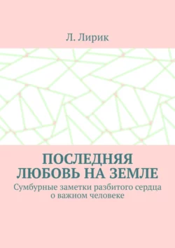 Последняя любовь на Земле. Сумбурные заметки разбитого сердца о важном человеке, Л. Лирик