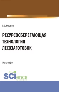 Ресурсосберегающая технология лесозаготовок. (Бакалавриат  Магистратура). Монография. Валерий Суханов