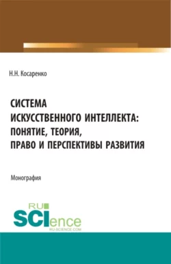 Система искусственного интеллекта: понятие, теория, право и перспективы развития. (Аспирантура, Бакалавриат, Магистратура). Монография., Николай Косаренко