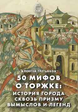 50 мифов о Торжке: история города сквозь призму вымыслов и легенд, Алексей Третьяков