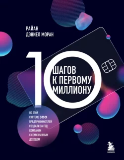 10 шагов к первому миллиону. По этой системе 300 предпринимателей создали за год компании с семизначным доходом, Райан Дэниел Моран