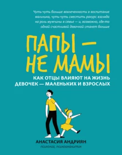 Папы – не мамы. Как отцы влияют на жизнь девочек – маленьких и взрослых, Анастасия Андриян