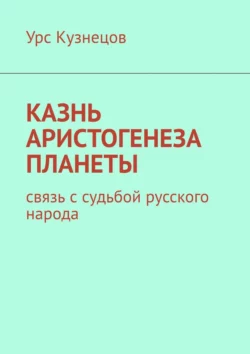 Казнь аристогенеза планеты. Связь с судьбой русского народа Урс Кузнецов