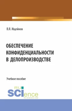 Обеспечение конфиденциальности в делопроизводстве. (Аспирантура, Магистратура). Монография., Вячеслав Ищейнов