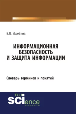 Информационная безопасность и защита информации: словарь терминов и понятий. (Бакалавриат, Магистратура, Специалитет). Словарь., Вячеслав Ищейнов