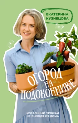 Огород на подоконнике. Идеальный урожай не выходя из дома, Екатерина Кузнецова