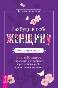 Разбуди в себе Женщину. Книга-практикум. Всего 10 шагов к здоровью и стройности через любовь к себе, принятие и понимание, Татьяна Кирьянова