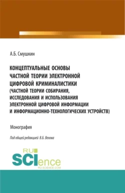 Концептуальные основы частной теории электронной цифровой криминалистики (частной теории собирания  исследования и использования электронной цифровой информации и информационно-технологических устройств). (Аспирантура). Монография. Александр Смушкин и Виталий Вехов