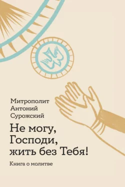 Не могу, Господи, жить без Тебя! Книга о молитве, митрополит Антоний Сурожский