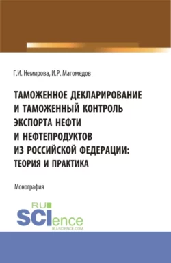 Таможенное декларирование и таможенный контроль экспорта нефти и нефтепродуктов из Российской Федерации: теория и практика. (Аспирантура, Бакалавриат, Магистратура). Монография., Гульзида Немирова