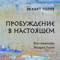 Пробуждение в настоящем. Все семинары Экхарта Толле, Экхарт Толле