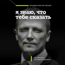 Я знаю, что тебе сказать. Как убеждать, а не манипулировать, Владислав Яхтченко