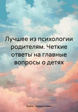 Лучшее из психологии родителям. Четкие ответы на главные вопросы о детях, Ирина Чередниченко