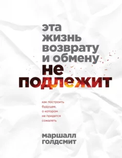 Эта жизнь возврату и обмену не подлежит. Как построить будущее, о котором не придется сожалеть, Маршалл Голдсмит