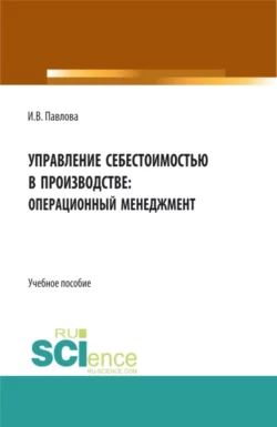 Управление себестоимостью в производстве: операционный менеджмент. (Аспирантура  Бакалавриат  Магистратура). Учебное пособие. Ирина Павлова