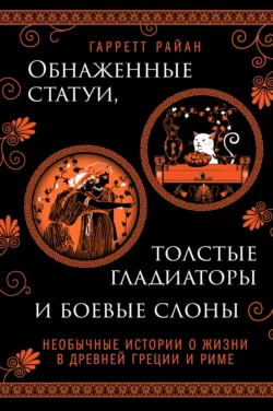 Обнаженные статуи, толстые гладиаторы и боевые слоны. Необычные истории о жизни в Древней Греции и Риме, Гарретт Райан