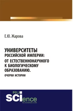 Университеты Российской империи: от естественнонаучного к биологическому образованию.Очерки истории. (Аспирантура, Бакалавриат, Магистратура, Специалитет). Монография., Екатерина Жарова