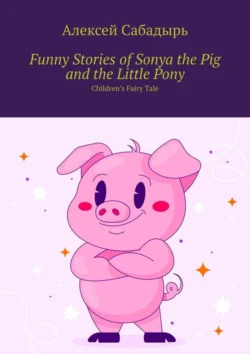 Funny Stories of Sonya the Pig and the Little Pony. Children’s Fairy Tale, Алексей Сабадырь