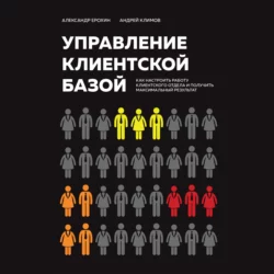 Управление клиентской базой. Как настроить работу клиентского отдела и получить максимальный результат, Александр Ерохин