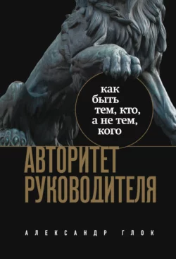 Авторитет руководителя. Как быть тем  кто  а не тем  кого Александр Глок