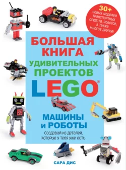 Большая книга удивительных проектов LEGO®. Машины и роботы Сара Дис