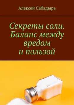 Секреты соли. Баланс между вредом и пользой Алексей Сабадырь