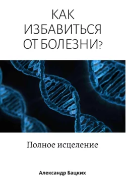 Как избавиться от болезни? Полное исцеление, Александр Бацких