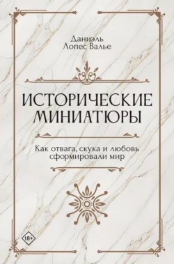 Исторические миниатюры. Как отвага, скука и любовь сформировали мир, Даниэль Лопес Валье